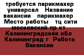 требуется парикмахер -универсал › Название вакансии ­ парикмахер › Место работы ­ тц сити московский пр-кт - Калининградская обл., Калининград г. Работа » Вакансии   